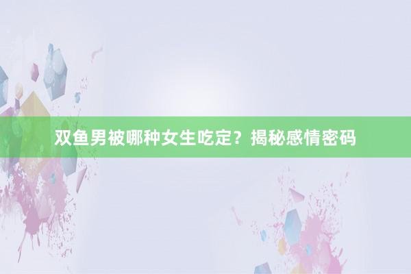 双鱼男被哪种女生吃定？揭秘感情密码